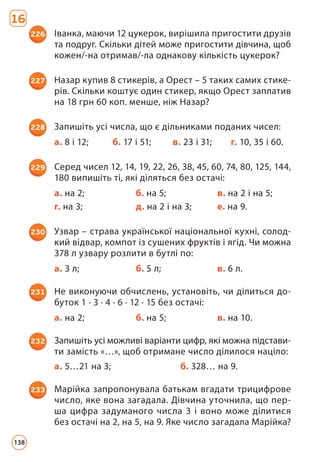16
226 Іванка, маючи 12 цукерок, вирішила пригостити друзів
та подруг. Скільки дітей може пригостити дівчина, щоб
кожен/-на отримав/-ла однакову кількість цукерок?
227 Назар купив 8 стикерів, а Орест – 5 таких самих стике­
рів. Скільки коштує один стикер, якщо Орест заплатив
на 18 грн 60 коп. менше, ніж Назар?
228 Запишіть усі числа, що є дільниками поданих чисел:
а. 8 і 12; б. 17 і 51; в. 23 і 31; г. 10, 35 і 60.
229 Серед чисел 12, 14, 19, 22, 26, 38, 45, 60, 74, 80, 125, 144,
180 випишіть ті, які діляться без остачі:
а. на 2; б. на 5; в. на 2 і на 5;
г. на 3; д. на 2 і на 3; е. на 9.
230 Узвар – страва української національної кухні, солод­
кий відвар, компот із сушених фруктів і ягід. Чи можна
378 л узвару розлити в бутлі по:
а. 3 л; б. 5 л; в. 6 л.
231 Не виконуючи обчислень, установіть, чи ділиться до­
буток 1 · 3 · 4 · 6 · 12 · 15 без остачі:
а. на 2; б. на 5; в. на 10.
232 Запишіть усі можливі варіанти цифр, які можна підстави-
ти замість «…», щоб отримане число ділилося націло:
а. 5…21 на 3; б. 328… на 9.
233 Марійка запропонувала батькам вгадати трицифрове
число, яке вона загадала. Дівчина уточнила, що пер­
ша цифра задуманого числа 3 і воно може ділитися
без остачі на 2, на 5, на 9. Яке число загадала Марійка?
138
 