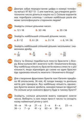 16
234 Дмитро забув передостанню цифру в номері телефо­
ну матусі: 97 827 13 · 7, але пам’ятає, що утворене дев’я­
тизначне число ділиться націло на 3. Скільки варіантів
має перебрати хлопець і скільки найбільше разів він
може зателефонувати стороннім людям?
235 Знайдіть спільні дільники чисел.
а. 12 і 18 б. 32 і 46 в. 35 і 56
236 Знайдіть найбільший спільний дільник чисел.
а. 8 і 12 б. 6 і 24 в. 3 і 14 г. 6, 14 і 36
237 Знайдіть найбільший спільний дільник чисельника і зна­
менника дробу.
а. 7
35
б. 8
14
в. 11
17
г. 15
20
238 Олегу та Оленці подобається плести браслети з бісе­
ру. Вони купили 68 г жовтого та 85 г блакитного бісеру.
Яку найбільшу кількість браслетів можна сплести з цієї
кількості, якщо відповідно до схеми на один браслет
йде однакова кількість жовтого і блакитного бісеру?
239 Для створення фруктових букетів пані Євгенія придба­
ла 48 апельсинів, 36 ківі, 42 плоди інжиру та декілька
квітів для прикраси. Яку найбільшу кількість однако­
вих букетів можна зробити, використавши всі фрукти?
По скіль­
ки штук кожного фрукту буде в такому букеті?
240 Знайдіть, скільки дільників мають наведені нижче
числа. Виберіть із них лише прості числа та складіть
назву найменшої річки у світі.
18 – м 19 – р 21 – о 2 – е 8 – к 23 – п
36 – з 7 – р 41 – у 63 – н 59 – а
139
 
