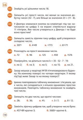 16
241 Знайдіть усі дільники числа 18.
242 Запишіть усі прості числа, які менші за значення до­
бутку чисел (32 · 7), але більші за значення 23 + (11 · 8).
243 У Дмитра зламалася кнопка на клавіатурі: під час на­
тискання на цифру 5 на екрані з’являється відразу
11 п’ятірок. Яке число утвориться у Дмитра і чи буде
воно простим?
244 Запишіть замість зірочки таку цифру, щоб утворилося
складене число.
а. 307* б. 4*49 в. *773 г. 61*71
245 Розкладіть на прості множники числа.
а. 72 б. 96 в. 125 г. 450 д. 1576
246 Поміркуйте, чи ділиться число k = 35 · 52 · 7 · 19:
а. на 2; б. на 3; в. на 5; г. на 15; д. на 21.
247 Захар мешкає у квартирі №59 п’ятиповерхового будин­
ку. На кожному поверсі по чотири квартири. У якому
під’їзді живе Захар та на якому поверсі?
248 Іринка повторювала табличку множення і з’ясувала, що
є числа, які складаються з кількох однакових простих
множників. Повторіть табличку множення та знайдіть
такі числа.
249 Запишіть по два числа, що кратні числам:
а. 28; б. 36; в. 41; г. 3 і 7; д. 8 і 12.
250 Замініть зірочку цифрою так, щоб утворене число було:
а. 457*89 кратне 3; б. 5685* кратне 6.
140
 
