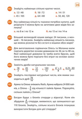 16
251 Знайдіть найменше спільне кратне чисел.
а. 12 і 48 б. 18 і 72 в. 14 і 51
г. 45 і 105 д. 64 і 80 е. 50, 60, 120
252 Яку найменшу кількість тканини потрібно купити, щоб
розрізати її можна було на заготовки двох видів без за-
лишку?
а. по 8 м і по 12 м б. по 13 м і по 14 м
253 Більший великодній кошик вміщує 24 писанки, а мен­
ший – 16 писанок. Знайдіть найменшу кількість писанок,
що можна розкласти без остачі в кошики обох видів?
254 Для виготовлення годівничок Олесь та Меланка мали
порізати дерев’яні основи довжиною по 36 см та 48 см.
Якої найменшої довжини їм треба взяти брусок, щоб
його можна було порізати без втрат на основи зазна­
чених видів?
255 Замініть дроби натуральним числом.
а. 18
3
б. 45
15
в. 12
12
г. 144
12
д. 62
+ 4
8
е. 0,25 · 80
4
256 Знайдіть послідовні натуральні числа, між якими зна­
ходиться дріб 78
14
.
257 Арина та Олена знімають Reеls. Арина набрала 24 000 лай-
ків, а Олена – 5
6
від кількості лайків Арини. Порахуйте,
скільки лайків у Олени?
258 Богдан будує з блоків споруди у відеогрі. Коли він
збудував 4
15
споруди, виявилося, що залишилося ще
110 блоків. Знайдіть, скільки всього блоків планував
використати Богдан для цієї споруди?
141
 