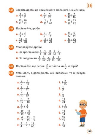 16
265 Зведіть дроби до найменшого спільного знаменника.
а. 2
5
і 3
7
б. 3
7
і 5
28
в. 11
12
і 7
16
г. 13
21
і 19
42
д. 2
15
і 3
40
е. 11
18
і 23
72
266 Порівняйте дроби.
а. 2
3
і 3
7
б. 3
7
і 9
14
в. 11
12
і 6
14
г. 13
27
і 17
81
д. 4
15
і 13
20
е. 17
18
і 25
72
267 Упорядкуйте дроби.
а. За зростанням: 1
6
, 4
48
, 11
36
, 5
12
, 7
18
.
б. За спаданням: 1
7
, 5
42
, 2
21
, 3
14
, 1
105
.
268 Порівняйте, що легше: 2
5
кг заліза чи 1
2
кг пір’я?
269 Установіть відповідність між виразами та їх резуль­
татами.
а. 2
9
+ 5
18
1. 1 2
35
б. 2
3
– 7
11
2. 1
2
в. 5
8
– 1
12
3. 1
3
г. 8
35
+ 7
10
4. 13
24
д. 2
9
+ 5
7
5. 1 5
57
е. 17
19
+ 11
57
6. 13
14
ж. 6
7
+ 13
15
– 2
3
7. 59
63
з. 3
4
– 3
5
+ 11
60
8. 1
33
143
 