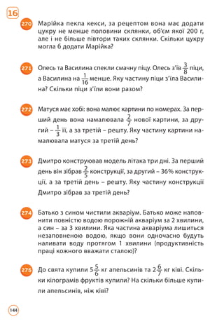 16
270 Марійка пекла кекси, за рецептом вона має додати
цук­
ру не менше половини склянки, об’єм якої 200 г,
але і не більше півтори таких склянки. Скільки цукру
могла б додати Марійка?
271 Олесь та Василина спекли смачну піцу. Олесь з’їв 3
8
пі­ци,
а Василина на 1
16
менше. Яку частину піци з’їла Васили­
на? Скільки піци з’їли вони разом?
272 Матуся має хобі: вона малює картини по номерах. За пер­-
ший день вона намалювала 2
7
нової картини, за дру­
гий – 1
3
її, а за третій – решту. Яку частину картини на­
малювала матуся за третій день?
273 Дмитро конструював модель літака три дні. За перший
день він зібрав 2
5
конструкції, за другий – 36% конструк-
ції, а за третій день – решту. Яку частину конструкції
Дмитро зібрав за третій день?
274 Батько з сином чистили акваріум. Батько може напов­
нити повністю водою порожній акваріум за 2 хвилини,
а син – за 3 хвилини. Яка частина акваріума лишиться
незаповненою водою, якщо вони одночасно будуть
наливати воду протягом 1 хвилини (продуктивність
праці кожного вважати сталою)?
275 До свята купили 5 5
6
кг апельсинів та 2 6
7
кг ківі. Скіль­
ки кілограмів фруктів купили? На скільки більше купи­
ли апельсинів, ніж ківі?
144
 