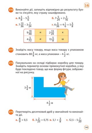16
276 Виконайте дії, запишіть відповідно до результату бук­
ви та з’ясуйте, яку страву зашифровано.
а. 8 3
8
– 5 5
6
б. 7 5
24
+ 2 3
16
в. 7 13
36
– 3 7
24
г. 6 3
36
+ 4 1
6
+ 5 3
8
9
19
48
н 2
13
24
к
4
5
72
и 15
5
8
ш
277 Знайдіть масу товару, якщо маса товару з упаковкою
становить 80 3
4
кг, а маса упаковки – 4 1
2
кг.
278 Пакувальник на складі підбирає коробку для товару.
Знайдіть периметр основи прямокутної коробки, у яку
буде покладено товар, що має форму фігури, зображе­
ної на рисунку.
279 Перетворіть десятковий дріб у звичайний та виконай­
те дії.
а. 8
9
+ 0,5 б. 3 2
25
+ 0,75 в. 5,1 + 3
8
г. 12,5 – 5 7
20
3 3
4
м
4 1
2
м
145
 