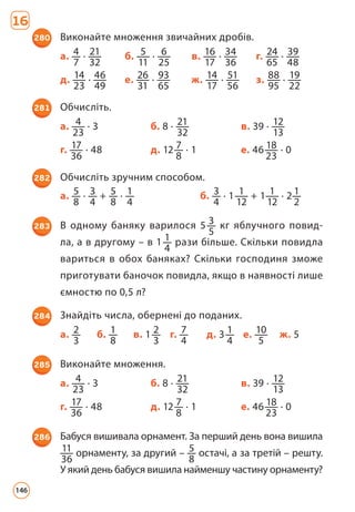 16
280 Виконайте множення звичайних дробів.
а. 4
7
· 21
32
б. 5
11
· 6
25
в. 16
17
· 34
36
г. 24
65
· 39
48
д. 14
23
· 46
49
е. 26
31
· 93
65
ж. 14
17
· 51
56
з. 88
95
· 19
22
281 Обчисліть.
а. 4
23
· 3 б. 8 · 21
32
в. 39 · 12
13
г. 17
36
· 48 д. 12 7
8
· 1 е. 46 18
23
· 0
282 Обчисліть зручним способом.
а. 5
8
· 3
4
+ 5
8
· 1
4
б. 3
4
· 1 1
12
+ 1 1
12
· 2 1
2
283 В одному баняку варилося 5 3
5
кг яблучного повид­
ла, а в другому – в 1 1
4
рази більше. Скільки повидла
вариться в обох баняках? Скільки господиня зможе
приготувати баночок повидла, якщо в наявності лише
ємностю по 0,5 л?
284 Знайдіть числа, обернені до поданих.
а. 2
3
б. 1
8
в. 1 2
3
г. 7
4
д. 3 1
4
е. 10
5
ж. 5
285 Виконайте множення.
а. 4
23
· 3 б. 8 · 21
32
в. 39 · 12
13
г. 17
36
· 48 д. 12 7
8
· 1 е. 46 18
23
· 0
286 Бабуся вишивала орнамент. За перший день вона вишила
11
36
орнаменту, за другий – 5
8
остачі, а за третій – решту.
У який день бабуся вишила найменшу частину орнаменту?
146
 