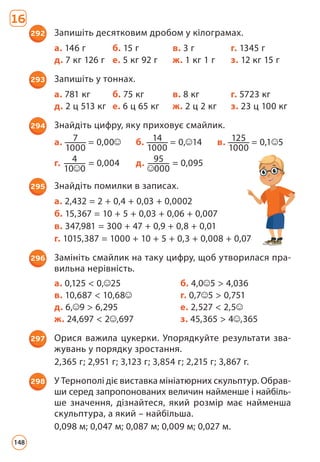 16
292 Запишіть десятковим дробом у кілограмах.
а. 146 г б. 15 г в. 3 г г. 1345 г
д. 7 кг 126 г е. 5 кг 92 г ж. 1 кг 1 г з. 12 кг 15 г
293 Запишіть у тоннах.
а. 781 кг б. 75 кг в. 8 кг г. 5723 кг
д. 2 ц 513 кг е. 6 ц 65 кг ж. 2 ц 2 кг з. 23 ц 100 кг
294 Знайдіть цифру, яку приховує смайлик.
а. 7
1000
= 0,00 б. 14
1000
= 0, 14 в. 125
1000
= 0,1 5
г. 4
10 0
= 0,004 д. 95
000
= 0,095
295 Знайдіть помилки в записах.
а. 2,432 = 2 + 0,4 + 0,03 + 0,0002
б. 15,367 = 10 + 5 + 0,03 + 0,06 + 0,007
в. 347,981 = 300 + 47 + 0,9 + 0,8 + 0,01
г. 1015,387 = 1000 + 10 + 5 + 0,3 + 0,008 + 0,07
296 Замініть смайлик на таку цифру, щоб утворилася пра­
вильна нерівність.
а. 0,125  0, 25 б. 4,0 5  4,036
в. 10,687  10,68 г. 0,7 5  0,751
д. 6, 9  6,295 е. 2,527  2,5
ж. 24,697  2 ,697 з. 45,365  4 ,365
297 Орися важила цукерки. Упорядкуйте результати зва­
жувань у порядку зростання.
2,365 г; 2,951 г; 3,123 г; 3,854 г; 2,215 г; 3,867 г.
298 У Тернополі діє виставка мініатюрних скульптур. Обрав­
ши серед запропонованих величин найменше і найбіль­-
ше значення, дізнайтеся, який розмір має найменша
скульптура, а який – найбільша.
0,098 м; 0,047 м; 0,087 м; 0,009 м; 0,027 м.
148
 