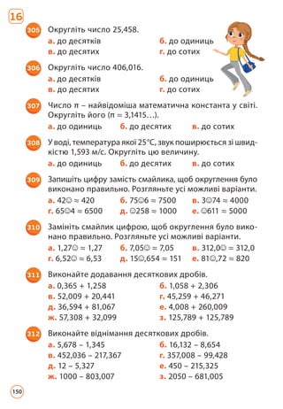 16
305 Округліть число 25,458.
а. до десятків б. до одиниць
в. до десятих г. до сотих
306 Округліть число 406,016.
а. до десятків б. до одиниць
в. до десятих г. до сотих
307 Число π – найвідоміша математична константа у світі.
Округліть його (π = 3,1415…).
а. до одиниць б. до десятих в. до сотих
308 У воді, температура якої 25°С, звук поширюється зі швид­
кістю 1,593 м/с. Округліть цю величину.
а. до одиниць б. до десятих в. до сотих
309 Запишіть цифру замість смайлика, щоб округлення бу­
ло
виконано правильно. Розгляньте усі можливі варіанти.
а. 42 ≈ 420 б. 75 6 ≈ 7500 в. 3 74 ≈ 4000
г. 65 4 ≈ 6500 д. 258 ≈ 1000 е. 611 ≈ 5000
310 Замініть смайлик цифрою, щоб округлення було вико­
нано правильно. Розгляньте усі можливі варіанти.
а. 1,27 ≈ 1,27 б. 7,05 ≈ 7,05 в. 312,0 ≈ 312,0
г. 6,52 ≈ 6,53 д. 15 ,654 ≈ 151 е. 81 ,72 ≈ 820
311 Виконайте додавання десяткових дробів.
а. 0,365 + 1,258 б. 1,058 + 2,306
в. 52,009 + 20,441 г. 45,259 + 46,271
д. 36,594 + 81,067 е. 4,008 + 260,009
ж. 57,308 + 32,099 з. 125,789 + 125,789
312 Виконайте віднімання десяткових дробів.
а. 5,678 – 1,345 б. 16,132 – 8,654
в. 452,036 – 217,367 г. 357,008 – 99,428
д. 12 – 5,327 е. 450 – 215,325
ж. 1000 – 803,007 з. 2050 – 681,005
150
 