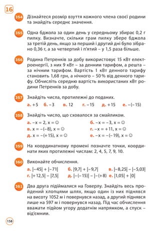 16
354 Дізнайтеся розмір взуття кожного члена своєї родини
та знайдіть середнє значення.
355 Одна бджола за один день у середньому збирає 0,2 г
пилку. Визначте, скільки грам пилку збере бджола
за третій день, якщо за перший і другий дні було зібра­
но 0,36 г, а за четвертий і п’ятий – у 1,5 раза більше.
356 Родина Петренків за добу використовує 15 кВт елект­
роенергії, з них 9 кВт – за денним тарифом, а решта –
за нічним тарифом. Вартість 1 кВт денного тарифу
становить 1,68 грн, а нічного – 50 % від денного тари­
фу. Обчисліть середню вартість використаних кВт ро­
дини Петренків за добу.
357 Знайдіть числа, протилежні до поданих.
а. +5 б. –3 в. 12 г. –15 д. +15 е. –(–15)
358 Знайдіть число, що сховалося за смайликом.
а. –х = 2, х = б. –x = –3, х =
в. х = –(–8), х = г. –х = +11, х =
д. х = –(+15), х = е. –х = –(–19), х =
359 На координатному промені позначте точки, коорди­
нати яких протилежні числам: 2, 4, 5, 7, 9, 10.
360 Виконайте обчислення.
а. |–45| + |–71| б. |9,7| + |–9,7| в. |–8,25| – |–5,03|
г. |+12,5| – |7,5| д. |–(–15)| – |–(+8) е. |1,05| + |0|
361 Два друга підіймалися на Говерлу. Знайдіть весь про­
йдений хлопцями шлях, якщо один із них піднявся
на висоту 1052 м і повернувся назад, а другий піднявся
лише на 597 м і повернувся назад. Під час обчислення
вважати підйом угору додатнім напрямком, а спуск –
від’ємним.
158
 