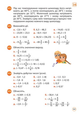 16
371 Під час темперування чорного шоколаду його нагрі­
вають до 48°С, а потім охолоджують до 28°С і знову
нагрівають до 32°С. Молочний шоколад нагрівають
до 48°С, охолоджують до 27°С і знову нагрівають
до 30°С. Знайдіть суму змін температур у процесі тем­
перування окремо кожного виду шоколаду.
372 Виконайте дії.
а. –2,6 + 8,7 б. 6,3 – 48,3 в. –14,65 – 6,12
г. –23,05 + 23,5 д. –8,4 + 8,4 е. –45,2 + 0
ж. 0 – (–12,6) з. 36,52 + (56,23) і. –5 1
2
+ 6 3
4
к. –9 5
12
– 14 7
24
л. –85 3
7
+ 85 3
7
м. 2 1
5
– (–1 7
20
)
373 Обчисліть значення виразу.
а. – 3
4
+ (5,6)
б. –0,25 + (–6 1
2
)
в. –7 4
5
+ (–0,23 + (–1,8))
г. (- 5
8
+ (–4 5
6
)) + (–18 + (–0,5))
д. (–13,47 – (–3 1
4
)) – 9,78
374 Знайдіть добуток чисел (усно).
а. –0,4 · 1,2 б. –2,5 · (–8) в. –1,5 · 0,3
г. –1,8 · 0 д. –0,5 · 1,6 е. –0,5 · (–0,12)
ж. –1,4 · (–0,3) з. –1,25 · (–0,8) і. 0,32
к. (–0,1)2
л. 0,23
м. (–0,5)3
375 Обчисліть.
а. –4,569 : (–0,3) б. –58,4 : 1,6
в. – 34
55
: (– 17
66
) г. –2 1
36
: 5 4
9
д. –2,8 : (– 2
7
) е. (– 11
15
+ 17
30
) : (19
54
– 7
9
)
161
 