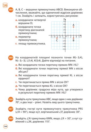 16
384 А, В, С – вершини прямокутника АВСD. Виконуючи об­
числення, вважайте, що одиничний відрізок дорівнює
1 см. Знайдіть і запишіть, користуючись рисунком:
а. 
координати четвертої
вершини D;
б. 
координати точки
перетину діагоналей
прямокутника;
в. периметр
прямокутника;
г. площу прямокутника.
385 На координатній площині позначте точки M(–3;4),
N(–3;–3), L(1;4), K(5;4). Дайте відповіді на питання.
а. Які координати точки перетину прямих MN і KL?
б. 
Які координати точки перетину прямої MN з віссю
абсцис?
в. 
Які координати точки перетину прямої KL з віссю
ординат?
г. Чи перетинається пряма MN з віссю ОУ?
д. Чи перетинається пряма KL з віссю ОХ?
е. 
Чому дорівнює градусна міра кута, що утворився
в результаті перетину прямих MN і KL?
386 Знайдіть кути трикутника АВС, якщо один з них дорівнює
70°, а два інші – рівні. Назвіть вид цього трикутника.
387 Знайдіть гострі кути прямокутного трикутника PRS
( R = 90°), якщо кут, вертикальний P, дорівнює 30°.
388 Знайдіть N трикутника KMN, якщо К = 50°, а кут су­
міжний з M, дорівнює 115°.
у
х
–5 –4 –3 –2 –1 1
0 2 3 4 5
–5
–4
–3
–2
–1
1
2
3
4
5
C B
A
164
 