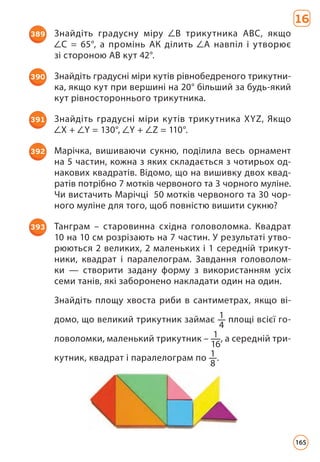 16
389 Знайдіть градусну міру В трикутника АВС, якщо
С = 65°, а промінь АК ділить А навпіл і утворює
зі стороною АВ кут 42°.
390 Знайдіть градусні міри кутів рівнобедреного трикутни­
ка, якщо кут при вершині на 20° більший за будь-який
кут рівностороннього трикутника.
391 Знайдіть градусні міри кутів трикутника ХYZ, Якщо
X + Y = 130°, Y + Z = 110°.
392 Марічка, вишиваючи сукню, поділила весь орнамент
на 5 частин, кожна з яких складається з чотирьох од­
накових квадратів. Відомо, що на вишивку двох квад­
ратів потрібно 7 мотків червоного та 3 чорного муліне.
Чи вистачить Марічці 50 мотків червоного та 30 чор­
ного муліне для того, щоб повністю вишити сукню?
393 Танграм – старовинна східна головоломка. Квадрат
10 на 10 см розрізають на 7 частин. У результаті утво­
рюються 2 великих, 2 маленьких і 1 середній трикут­
ники, квадрат і паралелограм. Завдання головолом­
ки — створити задану форму з використанням усіх
семи танів, які заборонено накладати один на один.
Знайдіть площу хвоста риби в сантиметрах, якщо ві­
домо, що великий трикутник займає 1
4
площі всієї го­
ловоломки, маленький трикутник – 1
16
, а середній три­
кутник, квадрат і паралелограм по 1
8
.
165
 