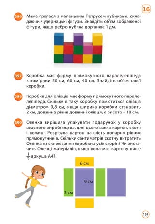 16
396 Мама гралася з маленьким Петрусем кубиками, скла­
даючи чудернацькі фігури. Знайдіть об’єм зображеної
фігури, якщо ребро кубика дорівнює 1 дм.
3 cм
6 cм
9 cм
397 Коробка має форму прямокутного паралелепіпеда
з вимірами 50 см, 60 см, 40 см. Знайдіть об’єм такої
коробки.
398 Коробка для олівців має форму прямокутного парале­
лепіпеда. Скільки в таку коробку поміститься олівців
діаметром 0,8 см, якщо ширина коробки становить
2 см, довжина рівна довжині олівця, а висота – 10 см.
399 Оленка вирішила упакувати подарунок у коробку
власного виробництва, для цього взяла картон, скотч
і ножиці. Розрізала картон на шість попарно рівних
прямокутників. Скільки сантиметрів скотчу витратить
Оленка на склеювання коробки з усіх сторін? Чи виста­
чить Оленці матеріалів, якщо вона має картону лише
1
2
аркуша А4?
167
 