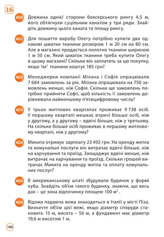 16
400 Довжина однієї сторони боксерського рингу 4,5 м,
його обтягнули суцільним канатом у три ряди. Знай­
діть довжину цього каната та площу рингу.
401 Для пошиття виробу Олегу потрібно купити два од­
накові шматки тканини розміром 1 м 20 см на 80 см.
Але в магазині продається полотно тканини шириною
1 м 50 см. Який шматок тканини треба купити Олегу
в цьому магазині? Скільки він заплатить за цю покупку,
якщо 1м2
тканини коштує 185 грн?
402 Менеджерки компанії Мілана і Софія опрацювали
7 684 замовлень за рік. Мілана опрацювала на 750 за­
мовлень менше, ніж Софія. Скільки ще замовлень по­
трібно прийняти Софії, щоб кількість її замовлень до­
рівнювала найменшому п’ятицифровому числу?
403 У трьох житлових кварталах проживає 9 738 осіб.
У першому кварталі мешкає втричі більше осіб, ніж
у другому, а у другому – вдвічі більше, ніж у третьому.
На скільки більше осіб проживає в першому житлово­
му кварталі, ніж у другому?
404 Микита отримує зарплату 23 492 грн. На оренду житла
та комунальні послуги він витрачає вдвічі більше, ніж
на харчування та проїзд. Заощаджує вдвічі менше, ніж
витрачає на харчування та проїзд. Скільки грошей ви­
трачає Микита на оренду житла та оплату комуналь­
них послуг?
405 В американському штаті збудували будинок у формі
куба. Знайдіть об’єм такого будинку, знаючи, що весь
дах – це зона відпочинку площею 100 м2
.
406 Відома падаюча вежа знаходиться в Італії у місті Піза.
Визначте об’єм цієї вежі, якщо діаметр споруди ста­
новить 15 м, висота – 56 м, а фундамент має діаметр
19,6 м висотою 1 м.
168
 