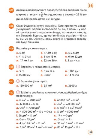 16
407 Довжина прямокутного паралелепіпеда дорівнює 16 см,
ширина становить 5
8
його довжини, а висота – 25 % ши­
рини. Обчисліть об’єм цієї фігури.
408 Сім’я Феденків купує акваріум. Тато пропонує акварі­
ум кубічної форми зі стороною 55 см, а мама – у фор­
мі прямокутного паралелепіпеда, мотивуючи тим, що
він більший. Відомо, що останній має розміри – 45 см,
60 см, 20 см. Оберіть, об’єм якого із згаданих акваріу­
мів буде більшим.
409 Виразіть у сантиметрах.
а. 5 дм б. 17 дм 5 см в. 5 м 6 дм
г. 41 м 3 см д. 8 км 15 м е. 6 км 32 дм
ж. 17 км 4 см з. 52 км 36 м і. 5 дм 4 см
410 ! Виразіть у квадратних метрах.
а. 5 га б. 3 га 12 а в. 1200 дм2
г. 15000 см2
д. 3 км2
е. 14 га 2 а
411 ! Запишіть у гектарах.
а. 150 000 м2
б. 35 км2
в. 3600 а
412 ! Замініть смайлика таким числом, щоб рівність була
правильною.
а. см² = 5100 мм² б. 60000 см² = м²
в. 32 000 а = га г. м² = 570 000 см²
д. м² = 7000 дм² е. мм² = 5 см² 9 мм²
ж. 4 500 000 м² = а = га з. cм³ = 5000 мм³
і. 28 дм³ = cм³ к. 17 л = дм³
л. л = 15 дм³ м. мм³ = 3 л
н. 4 дм³ 65 см³ = см³ о. 33 см³ 3 мм³ = мм³
п. 7 дм³ 145 см³ 1 мм³ = мм³ р. 85 м³ 15 дм³ = л
169
 