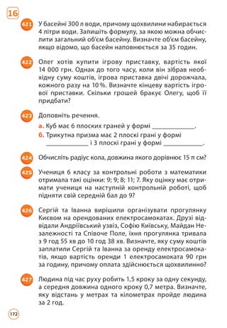 16
421 У басейні 300 л води, причому щохвилини набирається
4 літри води. Запишіть формулу, за якою можна обчис­
лити загальний об’єм басейну. Визначте об’єм басейну,
якщо відомо, що басейн наповнюється за 35 годин.
422 Олег хотів купити ігрову приставку, вартість якої
14 000 грн. Однак до того часу, коли він зібрав необ­
хідну суму коштів, ігрова приставка двічі дорожчала,
кожного разу на 10 %. Визначте кінцеву вартість ігро­
вої приставки. Скільки грошей бракує Олегу, щоб її
придбати?
423 Доповніть речення.
a. 
Куб має 6 плоских граней у формі ______________.
б. 
Трикутна призма має 2 плоскі грані у формі
______________ і 3 плоскі грані у формі _____________.
424 Обчисліть радіус кола, довжина якого дорівнює 15 π см?
425 Учениця 6 класу за контрольні роботи з математики
отримала такі оцінки: 9; 9; 8; 11; 7. Яку оцінку має отри­
мати учениця на наступній контрольній роботі, щоб
підняти свій середній бал до 9?
426 Сергій та Іванна вирішили організувати прогулянку
Києвом на орендованих електросамокатах. Друзі від­
відали Андріївський узвіз, Софію Київську, Майдан Не­
залежності та Співоче Поле, їхня прогулянка тривала
з 9 год 55 хв до 10 год 38 хв. Визначте, яку суму коштів
заплатили Сергій та Іванна за оренду електросамока­
тів, якщо вартість оренди 1 електросамоката 90 грн
за годину, причому оплата здійснюється щохвилинно?
427 Людина під час руху робить 1,5 кроку за одну секунду,
а середня довжина одного кроку 0,7 метра. Визначте,
яку відстань у метрах та кілометрах пройде людина
за 2 год.
172
 