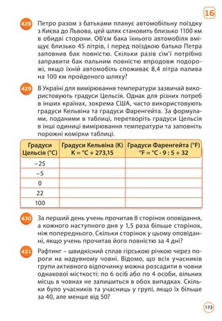 16
428 Петро разом з батьками планує автомобільну поїздку
з Києва до Львова, цей шлях становить близько 1100 км
в обидві сторони. Об’єм бака їхнього автомобіля вмі­
щує близько 45 літрів, і перед поїздкою батько Петра
заповнив бак повністю. Скільки разів сім’ї потрібно
заправити бак пальним повністю впродовж подоро­
жі, якщо їхній автомобіль споживає 8,4 літра палива
на 100 км пройденого шляху?
429 В Україні для вимірювання температури зазвичай вико­
ристовують градуси Цельсія. Однак для різних потреб
в інших країнах, зокрема США, часто використовують
градуси Кельвіна та градуси Фаренгейта. За формула­
ми, поданими в таблиці, перетворіть градуси Цельсія
в інші одиниці вимірювання температури та заповніть
порожні комірки таблиці.
–25
–5
0
22
100
Градуси
Цельсія (°C)
Градуси Кельвіна (K)
K = °C + 273,15
Градуси Фаренгейта (°F)
°F = °C · 9 : 5 + 32
430 За перший день учень прочитав 8 сторінок оповідання,
а кожного наступного дня у 1,5 раза більше сторінок,
ніж попереднього. Скільки сторінок у цьому оповідан­
ні, якщо учень прочитав його повністю за 4 дні?
431 Рафтинг – швидкісний сплав гірською річкою через по­
роги на надувному човні. Відомо, що всіх учасників
групи активного відпочинку можна розсадити в човни
однакової місткості: по 6 осіб або по 4 особи, вільних
місць в човнах не залишиться в обох випадках. Скіль­
ки було учасників та учасниць у групі, якщо їх більше
за 40, але менше від 50?
173
 