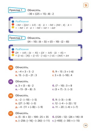 34 Обчисліть.
а. –4 + 3 – 5 · 2 б. 9 – 15 : 3 + (–6)
в. 15 · (–2) – 21 : 3 г. 5 + 8 · (–10) : 4
35 Обчисліть.
а. 3 + (5 – 6) · 2 б. (7 – 10) : 3 + 8
в. –15 · (9 – 8) : 5 г. (3 + 7) · 3 : (–3)
36 Обчисліть.
а. –2 · (–10) – (–5) б. 9 : (–3) – (–8)
в. (27 : (–9)) · (–5) г. 12 · (–4 – (–2)) : 12
д. –4 · (11 + (–8)) – (–9) е. 11 – 20 : (–4) + (–7)
37 Обчисліть.
а. (5 · (6 + 3)) – 100 : 25 + 35 б. ((120 – 12) · (26 + 14)) : 8
в. (–256 : |–16| – (–26)) · (–11) г. |–450| : (– 30) + (– 15)
Розв’язання
–30 + ((25 + 15) : 8) · 2 = –30 + (40 : 8) · 2 =
= –30 + 5 · 2 = –30 + 10 = –20
Розв’язання
((4 – 10) : (6 – 3)) + ((5 – 10) · (2 – 8)) =
= ((–6) : (3)) + ((–5) · (–6)) = (–2) + (30) = 28
Приклад 1 Обчисліть.
–30 + ((25 + 15) : 8) · 2
Приклад 2 Обчисліть.
((4 – 10) : (6 – 3)) + ((5 – 10) · (2 – 8))
9
19
 