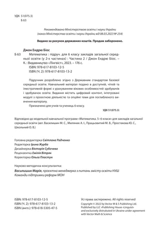 УДК 51(075.3)
Б 63
Відповідно до модельної навчальної програми «Математика. 5–6 класи» для закладів загальної
середньої освіти (авт. Василишин М. С., Миляник А. І., Працьовитий М. В., Простакова Ю. С.,
Школьний О. В.)
Головна редакторка Світлана Радченко
Редакторка Ірина Журба
Дизайнерка Вікторія Субочева
Рецензентка Емілія Вітряк
Коректорка Ольга Пластун
Науково-методична консультантка:
Василишин Марія, проєктна менеджерка з питань змісту освіти НУШ
Команди підтримки реформ МОН
ISBN: 978-617-8103-12-5
ISBN (Ч. 2): 978-617-8103-13-2
ISBN (англ.): 978-618-5305-47-5
Усі права застережено. All rights reserved
Copyright © 2022 by Vector M  S Publishing Ltd.
Published by LLC «Publishing House «Linguist»
and exclusively distrubuted in Ukraine under agreement
with Vector Math  Science
Джон Ендрю Біос
Б 63 Математика : підруч. для 6 класу закладів загальної серед-
ньої освіти (у 2-х частинах) : Частина 2 / Джон Ендрю Біос. –
К. : Видавництво «Лінгвіст», 2023. – 176 с.
ISBN: 978-617-8103-12-5
ISBN (Ч. 2): 978-617-8103-13-2
Підручник розроблено згідно з Державним стандартом базової
се­
редньої освіти. Навчальний матеріал подано в доступній, чіткій та
ілюстративній формі з урахуванням вікових особливостей здобувачів
і здобувачок освіти. Видання містить цифровий контент, інтегровані
модулі з проєктною діяльністю та опційні теми для поглибленого ви-
вчення матеріалу.
Призначено для учнів та учениць 6 класу.
УДК 51(075.3)
Рекомендовано Міністерством освіти і науки України
(наказ Міністерства освіти і науки України від 08.03.2023 № 254)
Видано за рахунок державних коштів. Продаж заборонено.
 