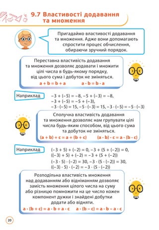 Пригадаймо властивості додавання
та множення. Адже вони допомагають
спростити процес обчислення,
обираючи зручний порядок.
Переставна властивість додавання
та множення дозволяє додавати і множити
цілі числа в будь-якому порядку,
від цього сума і добуток не зміняться.
а + b = b + a а · b = b · a
Сполучна властивість додавання
та множення дозволяє нам групувати цілі
числа будь-яким способом, від цього сума
та добуток не зміняться.
(а + b) + с = а + (b + с) (а · b) · с = а · (b · с)
Розподільна властивість множення
над додаванням або відніманням дозволяє
замість множення цілого числа на суму
або різницю помножити на це число кожен
компонент дужки і знайдені добутки
додати або відняти.
а · (b + с) = а · b + а · с а · (b – с) = а · b – а · с
Наприклад –3 + (–5) = –8, –5 + (–3) = –8,
			 –3 + (–5) = –5 + (–3),
			 –3 · (–5) = 15, –5 · (–3) = 15, –3 · (–5) = –5 · (–3)
Наприклад (–3 + 5) + (–2) = 0, –3 + (5 + (–2)) = 0,
			 ((–3) + 5) + (–2) = –3 + (5 + (–2))
			 (–3 · 5) · (–2) = 30, –3 · (5 · (–2)) = 30,
			 ((–3) · 5) · (–2) = –3 · (5 · (–2))
9.7 
Властивості додавання
та множення
20
 