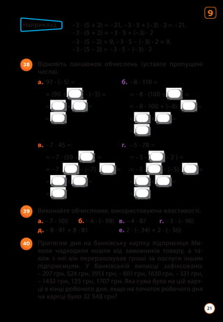 38 Відновіть ланцюжок обчислень (уставте пропущені
числа).
а. 97 · (–5) = б. –8 · 110 =
= (90 + ) · (–5) =		 = –8 · (100 + ) =
= + = 		 = –8 · 100 + (–8) · =
= 		= + =
			=
в. –7 · 45 = г. –5 · 78 =
= –7 · (50 – ) =		 = –5 · ( – 2 ) =
= –7 · – (–7) · =		 = –5 · – (–5) · =
= + =		 = + =
= 		=
39 Виконайте обчислення, використовуючи властивості.
а. – 7 · 105 б. – 6 · (– 98) в. – 4 · 87 г. – 5 · (– 96)
д. – 8 · 91 + 8 · 81 е. 2 · (– 34) + 2 · (– 56)
40 Протягом дня на банківську картку підприємця Ми­
коли надходили кошти від замовників товару, а та­
кож з неї він перераховував гроші за послуги іншим
підприємцям. У банківській виписці зафіксовано:
– 207 грн, 524 грн, 3913 грн, – 801 грн, 1630 грн, – 331 грн,
– 1432 грн, 125 грн, 1707 грн. Яка сума була на цій карт­
ці в кінці робочого дня, якщо на початок робочого дня
на картці було 32 548 грн?
Наприклад –3 · (5 + 2) = –21, –3 · 5 + (–3) · 2 = –21,
			 –3 · (5 + 2) = –3 · 5 + (–3) · 2
			 –3 · (5 – 2) = 9, –3 · 5 – (–3) · 2 = 9,
			 –3 · (5 – 2) = –3 · 5 – (–3) · 2
9
21
 
