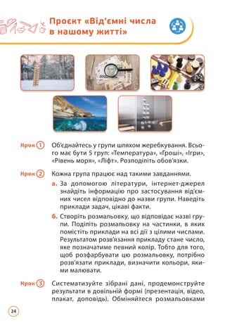 Проєкт «Від'ємні числа
в нашому житті»
Крок 1 Об’єднайтесь у групи шляхом жеребкування. Всьо­
го має бути 5 груп: «Температура», «Гроші», «Ігри»,
«Рівень моря», «Ліфт». Розподіліть обов’язки.
Крок 2 Кожна група працює над такими завданнями.
а. За допомогою літератури, інтернет-джерел
знайдіть інформацію про застосування від’єм­
них чисел відповідно до назви групи. Наведіть
приклади задач, цікаві факти.
б. Створіть розмальовку, що відповідає назві гру­
пи. Поділіть розмальовку на частинки, в яких
помістіть приклади на всі дії з цілими числами.
Результатом розв’язання прикладу стане число,
яке позначатиме певний колір. Тобто для того,
щоб розфарбувати цю розмальовку, потрібно
розв’язати приклади, визначити кольори, яки­
ми малювати.
Крок 3 Систематизуйте зібрані дані, продемонструйте
ре­
зультати в довільній формі (презентація, відео,
плакат, доповідь). Обміняйтеся розмальовками
24
 