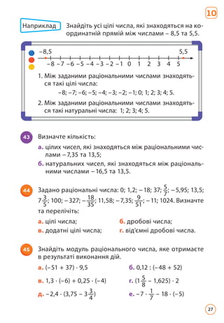 43 Визначте кількість:
а. 
цілих чисел, які знаходяться між раціональними чис­
лами −7,35 та 13,5;
б. 
натуральних чисел, які знаходяться між раціональ­
ними числами −16,5 та 13,5.
44 Задано раціональні числа: 0; 1,2; −18; 37; 5
7
; −5,95; 13,5;
7 3
5
; 100; −327; − 18
35
; 11,58; −7,35; 9
51
; −11; 1024. Визнач­те
та перелічіть:
а. цілі числа; б. дробові числа;
в. додатні цілі числа; г. від’ємні дробові числа.
45 Знайдіть модуль раціонального числа, яке отримаєте
в результаті виконання дій.
а. (–51 + 37) · 9,5 б. 0,12 : (–48 + 52)
в. 1,3 · (–6) + 0,25 · (–4) г. (1 5
8
– 1,625) · 2
д. –2,4 · (3,75 – 3 3
4
) е. –7 · 1
7
– 18 · (–5)
1. 
Між заданими раціональними числами знаходять­
ся такі цілі числа:
–8; –7; –6; –5; –4; –3; –2; –1; 0; 1; 2; 3; 4; 5.
2. 
Між заданими раціональними числами знаходять­
ся такі натуральні числа: 1; 2; 3; 4; 5.
0
–1
–5 –2
–6 –3
–7 –4
–8 1 5
2 3 4
–8,5 5,5
Наприклад Знайдіть усі цілі числа, які знаходяться на ко­
ординатній прямій між числами – 8,5 та 5,5.
10
27
 
