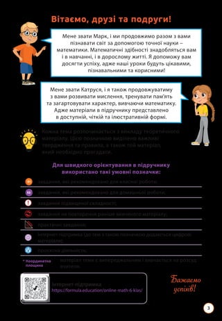 3
Мене звати Марк, і ми продовжимо разом з вами
пізнавати світ за допомогою точної науки –
математики. Математичні здібності знадобляться вам
і в навчанні, і в дорослому житті. Я допоможу вам
досягти успіху, адже наші уроки будуть цікавими,
пізнавальними та корисними!
Вітаємо, друзі та подруги!
Мене звати Катруся, і я також продовжуватиму
з вами розвивати мислення, тренувати пам’ять
та загартовувати характер, вивчаючи математику.
Адже матеріали в підручнику представлено
в доступній, чіткій та ілюстративній формі.
Кожна тема розпочинається з викладу теоретичного
матеріалу. Цією позначкою виділено важливі
твердження та правила, а також той матеріал,
який необхідно пригадати.
Для швидкого орієнтування в підручнику
використано такі умовні позначки:
завдання, які рекомендовано для класної роботи;
завдання, які рекомендовано для домашньої роботи;
! завдання підвищеної складності;
завдання на повторення раніше вивченого матеріалу;
практичні завдання;
інтернет-підтримка (до тем з такою позначкою додаються цифрові
матеріали);
проєктна діяльність;

матеріал теми є випереджальним і вивчається на розсуд
вчителя.
52
51
* 
Координатна
площина
Бажаємо
успіхів!
Інтернет-підтримка
https://formula.education/online-math-6-klas/
 