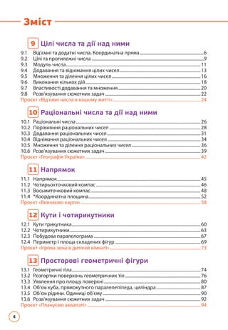 4
Зміст
9 
Цілі числа та дії над ними
9.1	 Від’ємні та додатні числа. Координатна пряма...........................................................6
9.2 Цілі та протилежні числа......................................................................................................9
9.3	 Модуль числа..........................................................................................................................11
9.4	 Додавання та віднімання цілих чисел..........................................................................13
9.5 	
Множення та ділення цілих чисел.................................................................................16
9.6 Виконання кількох дій.........................................................................................................18
9.7 	 Властивості додавання та множення...........................................................................20
9.8 	 Розв’язування сюжетних задач.......................................................................................22
Проєкт «Від'ємні числа в нашому житті»................................................................................24
10 
Раціональні числа та дії над ними
10.1 Раціональні числа.................................................................................................................26
10.2	
Порівняння раціональних чисел...................................................................................28
10.3	
Додавання раціональних чисел.....................................................................................31
10.4	
Віднімання раціональних чисел.....................................................................................34
10.5	
Множення та ділення раціональних чисел...............................................................36
10.6	
Розв’язування сюжетних задач.......................................................................................39
Проєкт «Географія України».........................................................................................................42
11 
Напрямок
11.1 Напрямок..................................................................................................................................45
11.2	Чотирьохточковий компас...............................................................................................46
11.3	Восьмиточковий компас....................................................................................................48
11.4	*Координатна площина......................................................................................................52
Проєкт «Вивчаємо карти».............................................................................................................58
12 
Кути і чотирикутники
12.1 Кути трикутника.....................................................................................................................60
12.2	Чотирикутники.......................................................................................................................63
12.3	Побудова паралелограма .................................................................................................67
12.4	
Периметр і площа складених фігур..............................................................................69
Проєкт «Ігрова зона в дитячій кімнаті»...................................................................................73
13 
Просторові геометричні фігури
13.1 Геометричні тіла.....................................................................................................................74
13.2	
Розгортки поверхонь геометричних тіл.....................................................................76
13.3 Уявлення про площу поверхні........................................................................................80
13.4	
Об’єм куба, прямокутного паралелепіпеда, циліндра.........................................87
13.5	
Об’єм рідини. Одиниці об’єму.........................................................................................90
13.6 Розв’язування сюжетних задач.......................................................................................92
Проєкт «Плануємо аквапаті».......................................................................................................94
 