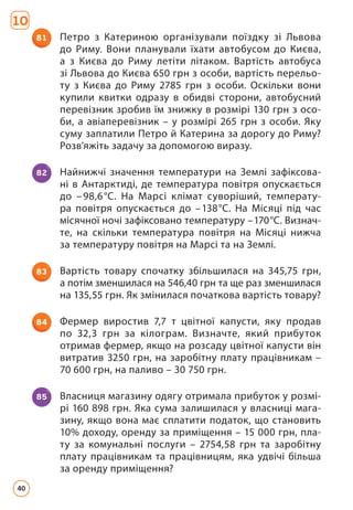 81 Петро з Катериною організували поїздку зі Львова
до Риму. Вони планували їхати автобусом до Києва,
а з Киє­
ва до Риму летіти літаком. Вартість автобуса
зі Львова до Києва 650 грн з особи, вартість перельо­
ту з Києва до Риму 2785 грн з особи. Оскільки вони
купили квитки одразу в обидві сторони, автобусний
перевізник зробив їм знижку в розмірі 130 грн з осо­
би, а авіаперевізник – у розмірі 265 грн з особи. Яку
суму заплатили Петро й Катерина за дорогу до Риму?
Розв’яжіть задачу за допомогою виразу.
82 Найнижчі значення температури на Землі зафіксова­
ні в Антарктиді, де температура повітря опускається
до –98,6°С. На Марсі клімат суворіший, температу­
ра повітря опускається до –138°С. На Місяці під час
місячної ночі зафіксовано температуру –170°С. Визнач­
те, на скільки температура повітря на Місяці нижча
за температуру повітря на Марсі та на Землі.
83 Вартість товару спочатку збільшилася на 345,75 грн,
а по­
тім зменшилася на 546,40 грн та ще раз зменшилася
на 135,55 грн. Як змінилася початкова вартість товару?
84 Фермер виростив 7,7 т цвітної капусти, яку продав
по 32,3 грн за кілограм. Визначте, який прибуток
отри­
мав фермер, якщо на розсаду цвітної капусти він
витратив 3250 грн, на заробітну плату працівникам –
70 600 грн, на паливо – 30 750 грн.
85 Власниця магазину одягу отримала прибуток у розмі­
рі 160 898 грн. Яка сума залишилася у власниці мага­
зину, якщо вона має сплатити податок, що становить
10% доходу, оренду за приміщення – 15 000 грн, пла­
ту за комунальні послуги – 2754,58 грн та заробітну
плату працівникам та працівницям, яка удвічі більша
за оренду приміщення?
10
40
 