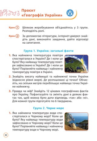 Проєкт
«Географія України»
Крок 1 Шляхом жеребкування об’єднайтесь у 3 групи.
Розподіліть ролі.
Крок 2 За допомогою літератури, інтернет-джерел знай­
діть дані, виконайте завдання, дайте відповіді
на запитання.
1. Яка найнижча температура повітря
спостерігалася в Україні? Де і коли це
було? Яку найвищу температуру повіт­
ря зафіксовано в Україні? Де і коли це
було? Порівняйте найвищу і найнижчу
температуру повітря в Україні.
2. Знайдіть висоту найвищої та найнижчої точки України
(відносно рівня моря). Де розташовані ці точки? Обчис­
літь, на скільки метрів перебільшує найвища точка Украї­
ни найнижчу.
3. Правда чи міф? Знайдіть 12 цікавих географічних фактів
про Україну. Пофантазуйте та змініть дані в деяких фак­
тах так, щоб можна було дати відповідь «так» або «ні».
Для кожної групи підготуйте по 6 тверджень.
Група 2. Чорне море
Група 1. Україна: загальні факти
1. Яка найнижча температура води спо­
стерігалася в Чорному морі? Коли це
було? Яку найвищу температуру води
зафіксовано в Чорному морі? Коли це
було? Порівняйте найвищу і найнижчу
температуру води в Чорному морі.
42
 
