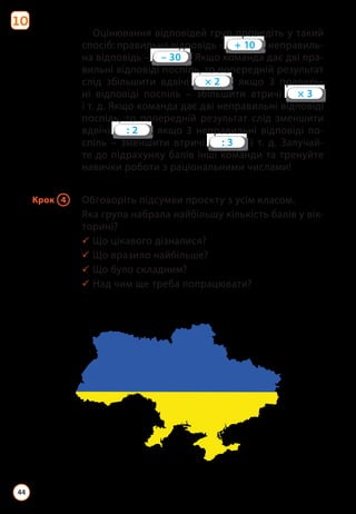 Оцінювання відповідей груп проведіть у такий
спосіб: правильна відповідь – , неправиль­
на відповідь – . Якщо команда дає дві пра­
вильні відповіді поспіль, то попередній результат
слід збільшити вдвічі , якщо 3 правиль­
ні відповіді поспіль – збільшити втричі
і т. д. Якщо команда дає дві неправильні відповіді
поспіль, то попередній результат слід зменшити
вдвічі , якщо 3 неправильні відповіді по­
спіль – зменшити втричі і т. д. Залучай­
те до підрахунку балів інші команди та тренуйте
навички роботи з раціональними числами!
Крок 4 Обговоріть підсумки проєкту з усім класом.
Яка група набрала найбільшу кількість балів у вік­
торині?
3 Що цікавого дізналися?
3 Що вразило найбільше?
3 Що було складним?
3 Над чим ще треба попрацювати?
10
44
 