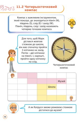 А як Катруся зможе рожевою стежкою
дістатися до музею?
Компас є важливим інструментом,
який показує, де знаходиться північ (N),
південь (S), схід (E) і захід (W).
Північ, південь, схід і захід називають
чотирма точками компаса.
Для того, щоб Марк
дістався жовтою
стежкою до школи,
він має спочатку пройти
3 клітинки на захід.
Потім – дві клітинки
на північ. І, нарешті,
пройти одну клітинку
на схід.
Чотирьохточковий
компас
Музей
Школа
Музей
Школа
11.2 
Чотирьохточковий
компас
46
 