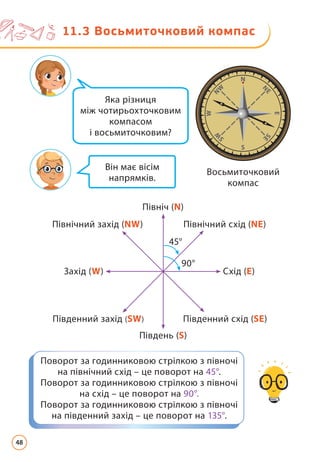 Яка різниця
між чотирьохточковим
компасом
і восьмиточковим?
Він має вісім
напрямків.
Восьмиточковий
компас
90°
45°
Північ (N)
Південь (S)
Захід (W)
Північний захід (NW)
Південний захід (SW)
Північний схід (NE)
Південний схід (SE)
Схід (E)
11.3 
Восьмиточковий компас
Поворот за годинниковою стрілкою з півночі
на північний схід – це поворот на 45°.
Поворот за годинниковою стрілкою з півночі
на схід – це поворот на 90°.
Поворот за годинниковою стрілкою з півночі
на південний захід – це поворот на 135°.
48
 