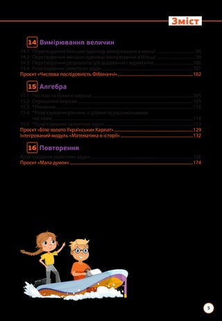 5
Зміст
14 
Вимірювання величин
14.1 Перетворення більших одиниць вимірювання в менші.....................................96
14.2 Перетворення менших одиниць вимірювання в більші.....................................98
14.3 Перетворення результатів дій додавання і віднімання.....................................100
14.4 Розв’язування сюжетних задач.....................................................................................101
Проєкт «Числова послідовність Фібоначчі».......................................................................102
15 
Алгебра
15.1 Числові та буквені вирази...............................................................................................105
15.2 Спрощення виразів............................................................................................................109
15.3 *Рівняння................................................................................................................................116
15.4	
*Розв’язування рівнянь з цілими та раціональними
числами...................................................................................................................................118
15.5 *Розв’язування сюжетних задач...................................................................................123
Проєкт «Біле золото Українських Карпат»..........................................................................129
Інтегрований модуль «Математика в історії»....................................................................132
16 
Повторення
Розв’язування сюжетних задач................................................................................................136
Проєкт «Мапа думок»...................................................................................................................174
 