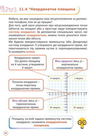 Мабуть, ви вже знаходили своє місцеположення за допомо-
гою телефона. Але як це працює?
Для того, щоб мати уявлення про місцезнаходження точки
(об’єкта) на площині або у просторі люди використовують
систему координат. За допомогою спеціальних чисел, які
називаються координатами, можна точно дізнатися поло-
ження точки або об’єкта.
Ми будемо використовувати прямокутну (або Декартову)
систему координат. Її утворюють дві координатні прямі, які
перетинаються під прямим кутом (є перпендикулярними).
Їх називають осями.
Площину, на якій задано прямокутну систему
координат, називають координатною
площиною.
Вісь ординат (вісь у) –
вертикальна
координатна пряма.
Вісь абсцис (вісь х) –
горизонтальна
координатна пряма.
Початок координат –
точка перетину
координатних прямих.
Координатні чверті.
Осі ділять площину
на 4 частини, утворюючи
4 чверті.
1
1
0
2
3
4
5
6
y
x
–6 2
–5 3
–4 4
–3 5
–2 6
–1
–1
–2
–3
–4
–5
–6
ІІ чверть
ІІІ чверть
І чверть
ІV чверть
11.4 
*Координатна площина
52
 