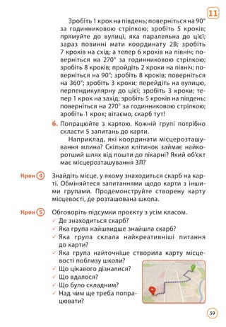 11
Зробіть 1 крок на південь; поверніться на 90°
за годинниковою стрілкою; зробіть 5 кроків;
прямуйте до вулиці, яка паралельна до цієї;
зараз повинні мати координату 2В; зробіть
7 кро­
ків на схід; а тепер 6 кроків на північ; по-
верніться на 270° за годинниковою стрілкою;
зробіть 8 кроків; пройдіть 2 кроки на північ; по-
верніться на 90°; зробіть 8 кроків; поверніться
на 360°; зробіть 3 кроки; перейдіть на вулицю,
перпендикулярну до цієї; зробіть 3 кроки; те-
пер 1 крок на захід; зробіть 5 кроків на південь;
поверніться на 270° за годинниковою стрілкою;
зробіть 1 крок; вітає­
мо, скарб тут!
б. Попрацюйте з картою. Кожній групі потрібно
скласти 5 запитань до карти.
Наприклад, які координати місцерозташу-
вання млина? Скільки клітинок займає найко-
ротший шлях від пошти до лікарні? Який об’єкт
має місцерозташування 3Л?
Крок 4 Знайдіть місце, у якому знаходиться скарб на кар-
ті. Обміняйтеся запитаннями щодо карти з інши-
ми групами. Продемонструйте створену карту
місцевості, де розташована школа.
Крок 5 Обговоріть підсумки проєкту з усім класом.
3 Де знаходиться скарб?
3 Яка група найшвидше знайшла скарб?
3 Яка група склала найкреативніші питання
до карти?
3 Яка група найточніше створила карту місце­
вості поблизу школи?
3 Що цікавого дізналися?
3 Що вдалося?
3 Що було складним?
3 Над чим ще треба попра-
цювати?
59
 