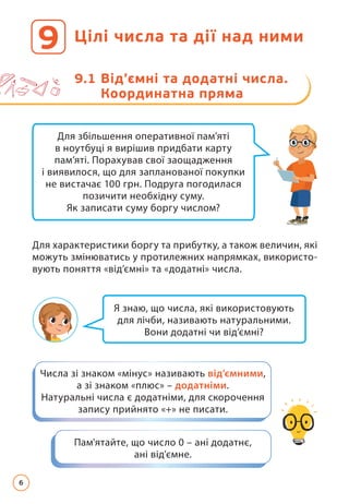 Цілі числа та дії над ними
9
9.1 
Від’ємні та додатні числа.
Координатна пряма
Я знаю, що числа, які використовують
для лічби, називають натуральними.
Вони додатні чи від’ємні?
Для збільшення оперативної пам’яті
в ноутбуці я вирішив придбати карту
пам’яті. Порахував свої заощадження
і виявилося, що для запланованої покупки
не вистачає 100 грн. Подруга погодилася
позичити необхідну суму.
Як записати суму боргу числом?
Пам'ятайте, що число 0 – ані додатнє,
ані від'ємне.
Числа зі знаком «мінус» називають від’ємними,
а зі знаком «плюс» – додатніми.
Натуральні числа є додатніми, для скорочення
запису прийнято «+» не писати.
Для характеристики боргу та прибутку, а також величин, які
можуть змінюватись у протилежних напрямках, використо­
вують поняття «від’ємні» та «додатні» числа.
6
 