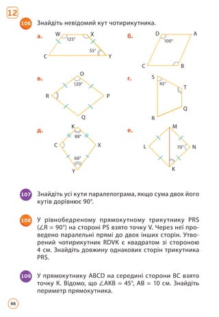 106 Знайдіть невідомий кут чотирикутника.
12
107 Знайдіть усі кути паралелограма, якщо сума двох його
кутів дорівнює 90°.
108 У рівнобедреному прямокутному трикутнику PRS
( R = 90°) на стороні PS взято точку V. Через неї про-
ведено паралельні прямі до двох інших сторін. Утво-
рений чотирикутник RDVK є квадратом зі стороною
4 см. Знайдіть довжину однакових сторін трикутника
PRS.
109 У прямокутнику ABCD на середині сторони ВС взято
точку К. Відомо, що АКВ = 45°, АВ = 10 см. Знайдіть
периметр прямокутника.
45°
120°
в. г.
R
R
S
T
O
P
Q
Q
125°
55°
X
100°
a. б.
Y
A
B
C
D
С
W
70°
68°
88°
д. е.
C L
X N
K M
Y K
66
 