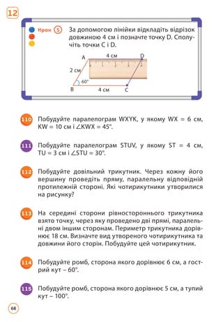 110 Побудуйте паралелограм WXYK, у якому WX = 6 см,
KW = 10 см і KWX = 45°.
111 Побудуйте паралелограм STUV, у якому ST = 4 см,
TU = 3 см і STU = 30°.
112 Побудуйте довільний трикутник. Через кожну його
вершину проведіть пряму, паралельну відповідній
протилежній стороні. Які чотирикутники утворилися
на рисунку?
113 На середині сторони рівностороннього трикутника
взято точку, через яку проведено дві прямі, паралель-
ні двом іншим сторонам. Периметр трикутника дорів-
нює 18 см. Визначте вид утвореного чотирикутника та
довжини його сторін. Побудуйте цей чотирикутник.
114 Побудуйте ромб, сторона якого дорівнює 6 см, а гост­
рий кут – 60°.
115 Побудуйте ромб, сторона якого дорівнює 5 см, а тупий
кут – 100°.
Крок 5 За допомогою лінійки відкладіть відрізок
довжиною 4 см і позначте точку D. Сполу-
чіть точки C і D.
B
A
C
4 см
2 см
60°
4 см D
12
68
 