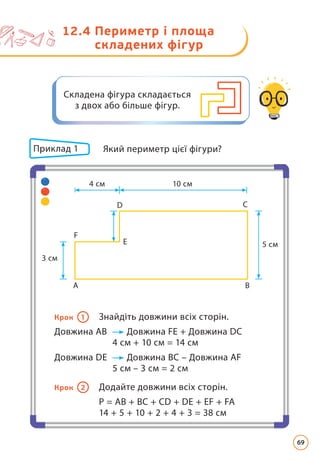 Приклад 1 	
Який периметр цієї фігури?
Крок 1 Знайдіть довжини всіх сторін.
Довжина АВ Довжина FE + Довжина DC
4 см + 10 см = 14 см
Довжина DE Довжина BC – Довжина AF
5 см – 3 см = 2 см
Крок 2 Додайте довжини всіх сторін.
P = AB + BC + CD + DE + EF + FA
14 + 5 + 10 + 2 + 4 + 3 = 38 см
D
E
F
C
5 см
10 см
4 см
3 см
A B
12.4 
Периметр і площа
складених фігур
Складена фігура складається
з двох або більше фігур.
69
 