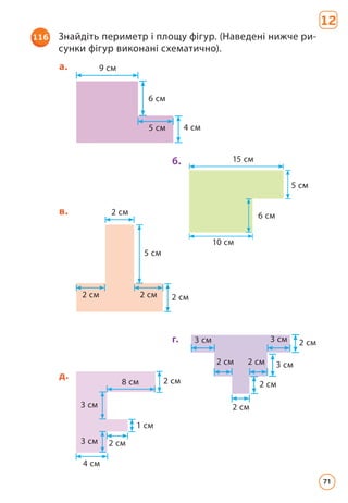 116 Знайдіть периметр і площу фігур. (Наведені нижче ри-
сунки фігур виконані схематично).
12
8 см
3 см
3 см
4 см
2 см
1 см
2 см
д.
15 см
10 см
5 см
6 см
б.
9 см
6 см
5 см 4 см
а.
5 cм
2 см
2 см
2 см
2 см
в.
3 см 3 см
3 см
2 см
2 см
2 см
2 см
2 см
г.
71
 