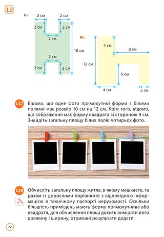 12
2 см
2 см
2 см 2 см
2 см
2 см
2 см
2 см
10 см
е.
6 см
8 см
4 см 2 см
4 см
12 см
ж.
117 Відомо, що одне фото прямокутної форми з білими
полями має розмір 10 см на 12 см. Крім того, відомо,
що зображення має форму квадрата зі стороною 9 см.
Знайдіть загальну площу білих полів чотирьох фото.
118 Обчисліть загальну площу житла, в якому мешкаєте, та
разом із дорослими порівняйте з відповідною інфор-
мацією в технічному паспорті нерухомості. Оскільки
більшість приміщень мають форму прямокутника або
квадрата, для обчислення площі досить виміряти його
довжину і ширину, отримані результати додати.
72
 