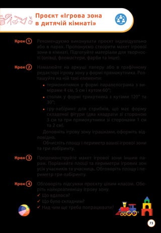 Крок 1 Рекомендуємо виконувати проєкт індивідуально
або в парах. Пропонуємо створити макет ігрової
зони в кімнаті. Підготуйте матеріали для творчос-
ті (олівці, фломастери, фарби та інше).
Крок 2 Намалюйте на аркуші паперу або в графічному
редакторі ігрову зону у формі прямокутника. Роз-
ташуйте на ній такі елементи:
• термокилимок у формі паралелограма з ви­
мірами 4 см, 5 см і кутом 60°;
• столик у формі трикутника з кутами 120° та
30°;
• гру-лабіринт для стрибків, що має форму
складеної фігури (два квадрати зі стороною
3 см та три прямокутники зі сторонами 1 см
та 2 см).
Доповніть ігрову зону іграшками, оформіть від-
повідно.
Обчисліть площу і периметр вашої ігрової зони
та гри-лабіринту.
Крок 3 Продемонструйте макет ігрової зони іншим па-
рам. Порівняйте площі та периметри ігрових зон
усіх учасників та учасниць. Обговоріть площу і пе-
риметр гри-лабіринту.
Крок 4 Обговоріть підсумки проєкту цілим класом. Обе-
ріть найкреативнішу ігрову зону.
3 Що вдалося?
3 Що було складним?
3 Над чим ще треба попрацювати?
Проєкт «Ігрова зона
в дитячій кімнаті»
73
 