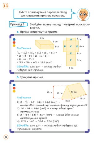 Приклад 3 	
Знайдіть повну площу поверхні просторо­
вих тіл.
a. Пряма чотирикутна призма
Розв’язання
(SA
+ SE
) + (SB
+ SD
) + (SC
+ SF
) =
= 2 · (3 · 5) + 2 · (6 · 3) +
+ 2 · (6 · 5) =
= 30 + 36 + 60 = 126 (см2
)
Відповідь: 126 см2
– площа повної
поверхні цієї призми.
5 cм
6 cм
3 cм
3 cм
6 cм
A
B D
C
E
F
5 cм
6 cм
3 cм
Куб та прямокутний паралелепіпед
ще називають прямою призмою.
Розв’язання
1) 
2 · (
1
2
· 10 · 12) = 120 (см2
) –
площа двох граней, що мають форму трикутників
2) 
10 · 14 = 140 (см2
) – площа однієї грані
прямокутника
3) 
2 · (14 · 13) = 364 (см2
) – площа двох інших
прямокутних граней
4) 120 + 140 + 364 = 624 (см2
)
Відповідь: 624 см2
– площа повної поверхні цієї
трикутної призми.
12 cм
10 cм
14 cм
13 cм
13 cм
б. Трикутна призма
13
82
 