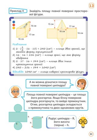 Приклад 4 	
Знайдіть площу повної поверхні просторо­
вої фігури.
16 cм
16 cм
17 cм
1
5
c
м
Розв’язання
1) 
2 · (
1
2
· 16 · 15) = 240 (см2
) – площа двох граней, що
мають форму трикутників
2) 
16 · 16 = 256 (см2
) – площа грані, що має форму
квадрата
3) 
2 · 17 · 16 = 544 (см2
) – площа двох інших
прямокутних граней
4) 240 + 256 + 544 = 1040 (см2
)
Відповідь: 1040 см2
– площа поверхні просторової фігури.
15 cм
16 cм
16 см
17 cм
Радіус циліндра – R,
його висота
(твірна) – h.
А як можна дізнатися площу
повної поверхні циліндра?
Площа повної поверхні циліндра – це площа
його розгортки. Якщо бічну поверхню
циліндра розгорнути, то вийде прямокутник.
Отже, розгортка циліндра складається
з прямокутника та двох однакових кругів.
h
R
h
R
13
83
 