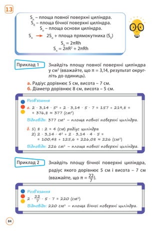 Приклад 1 	
Знайдіть площу повної поверхні циліндра
у см2
(вважайте, що π = 3,14, результат округ­
літь до одиниць).
a. Радіус дорівнює 5 см, висота – 7 см.
б. Діаметр дорівнює 8 см, висота – 5 см.
Розв’язання
a. 
2 · 3,14 · 52
+ 2 · 3,14 · 5 · 7 = 157 + 219,8 =
= 376,8 ≈ 377 (см2
)
Відповідь: 377 см2
– площа повної поверхні циліндра.
б. 
1) 8 : 2 = 4 (см) радіус циліндра
2) 
2 · 3,14 · 42
+ 2 · 3,14 · 4 · 5 =
= 100,48 + 125,6 = 226,08 ≈ 226 (см2
)
Відповідь: 226 см2
– площа повної поверхні циліндра.
Приклад 2 	
Знайдіть площу бічної поверхні циліндра,
ра­
діус якого дорівнює 5 см і висота – 7 см
(вважайте, що π = 22
7
).
Розв’язання
2 ·
22
7
· 5 · 7 = 220 (см2
)
Відповідь: 220 см2
– площа бічної поверхні циліндра.
Sп
– площа повної поверхні циліндра.
Sб
– площа бічної поверхні циліндра.
Sо
– площа основи циліндра.
Sп
2Sо
+ площа прямокутника (Sб
)
Sб
= 2πRh
Sп
= 2πR2
+ 2πRh
13
84
 