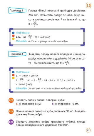 Приклад 3 	
Площа бічної поверхні циліндра дорівнює
286 см2
. Обчисліть радіус основи, якщо ви­
сота циліндра дорівнює 7 см (вважайте, що
π = 22
7
).
Розв’язання
286 : (2 ·
22
7
· 7) = 6,5 (см)
Відповідь: 6,5 см – радіус основи циліндра.
Приклад 4 	
Знайдіть площу повної поверхні циліндра,
радіус основи якого дорівнює 14 см, а висо­
та – 16 см (вважайте, що π = 22
7
).
Розв’язання
Sп
= 2πR2
+ 2πRh
2 ·
22
7
· 142
+ 2 ·
22
7
· 14 · 16 = 1232 + 1408 =
= 2640 (см2
)
Відповідь: 2640 см2
– площа повної поверхні циліндра.
123 Знайдіть площу повної поверхні куба:
а. зі стороною 8 см;		 б. зі стороною 10 см.
124 Площа повної поверхні куба дорівнює 96 м2
. Знайдіть
довжину його ребра.
125 Знайдіть довжину ребра грального кубика, площа
повної поверхні якого дорівнює 600 мм2
.
13
85
 