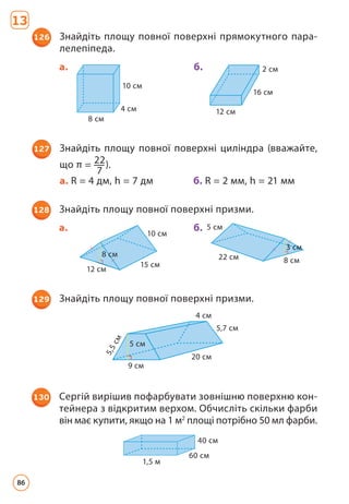 127 Знайдіть площу повної поверхні циліндра (вважайте,
що π = 22
7
).
а. R = 4 дм, h = 7 дм		 б. R = 2 мм, h = 21 мм
126 Знайдіть площу повної поверхні прямокутного пара­
лелепіпеда.
10 cм
4 cм
8 cм
2 cм
16 cм
12 cм
а. б.
5 cм
9 cм
20 cм
5,7 cм
4 cм
5
,
5
c
м
129 Знайдіть площу повної поверхні призми.
1,5 м
60 cм
40 cм
130 Сергій вирішив пофарбувати зовнішню поверхню кон­
тейнера з відкритим верхом. Обчисліть скільки фарби
він має купити, якщо на 1 м2
площі потрібно 50 мл фарби.
10 cм
8 cм
12 cм
15 cм
22 cм
5 cм
3 cм
8 cм
128 Знайдіть площу повної поверхні призми.
а. б.
13
86
 
