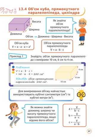Як знайти
об’єм
прямокутного
паралелепіпеда?
Як можна знайти
довжину, ширину чи
висоту прямокутного
паралелепіпеда, якщо
відомо його об'єм?
Для вимірювання об'єму найчастіше
використовують кубічні сантиметри (см³) та
кубічні метри (м³).
Об’єм прямокутного
паралелепіпеда
V = a · b · c
Об’єм куба
V = a · a · a = a3
Об’єм Довжина · Ширина · Висота
13.4 
Об’єм куба, прямокутного
паралелепіпеда, циліндра
Довжина
Ширина
Висота
Приклад 1 	
Знайдіть об'єм прямокутного паралелепі­
да з вимірами 10 см, 6 см та 4 см.
10 см
6 см
4 см
Розв’язання
V = a · b · c =
= 10 · 6 · 4 = 240 см3
Відповідь: об’єм прямокутного
паралелепіпеда 240 см3
.
a =
V
b · c
b =
V
a · c
c =
V
a · b
a
b
c
87
 