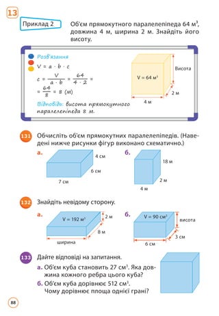 7 см
6 см
4 см
a.
4 м
18 м
2 м
б.
131 Обчисліть об'єм прямокутних паралелепіпедів. (Наве­
дені нижче рисунки фігур виконано схематично.)
ширина
8 м
2 м
V = 192 м3
a. б.
6 см
3 см
V = 90 см3
висота
132 Знайдіть невідому сторону.
133 Дайте відповіді на запитання.
a. 
Об’єм куба становить 27 см3
. Яка дов­
жина кожного ребра цього куба?
б. 
Об’єм куба дорівнює 512 см3
.
Чому дорівнює площа однієї грані?
13
Приклад 2 
Об'єм прямокутного паралелепіпеда 64 м³,
довжина 4 м, ширина 2 м. Знайдіть його
висоту.
2 м
4 м
Висота
V = 64 м3
Розв’язання
V = a · b · c
c =
V
a · b
=
64
4 · 2
=
=
64
8
= 8 (м)
Відповідь: висота прямокутного
паралелепіпеда 8 м.
88
 