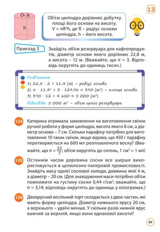 Об’єм циліндра дорівнює добутку
площі його основи на висоту.
V = πR2
h, де R – радіус основи
циліндра, h – його висота.
О R
h
134 Катерина отримала замовлення на виготовлення свічок
ручної роботи у формі циліндра, висота якого 8 см, а діа­
метр основи – 7 см. Скільки парафіну потрібно для виго-
товлення 10 таких свічок, якщо відомо, що 450 г парафіну
перетворюється на 600 мл розплавленого вос­
ку? (Вва­
жайте, що π = 22
7
; об’єм округліть до сотень, 1 см3
= 1 мл)
135 Останнім часом деревина сосни все ширше вико­
ристовується в целюлозно-паперовій промисловості.
Знайдіть масу однієї соснової колоди, довжина якої 4 м,
а діаметр – 20 см. (Для знаходження маси потрібно об’єм
помножити на густину сосни 0,44 г/см3
; вважайте, що
π = 3,14; відповідь округліть до одиниць у кілограмах.)
136 Двоярусний весільний торт складається з двох частин, які
мають форму циліндра. Діаметр нижнього ярусу 20 см,
а верхнього – удвічі менше. У скільки разів нижній ярус
важчий за верхній, якщо вони однакової висоти?
13
Приклад 3 	
Знайдіть об’єм резервуара для нафтопродук­
тів, діаметр основи якого дорівнює 22,8 м,
а висота – 12 м. (Вважайте, що π = 3. Відпо­
відь округліть до одиниць тисяч.)
Розв’язання
1) 22,8 : 2 = 11,4 (м) – радіус основи
2) π · 11,42
= 3 · 129,96 ≈ 390 (м2
) – площа основи
3) 390 · 12 = 4 680 ≈ 5 000 (м3
)
Відповідь: 5 000 м3
– об’єм цього резервуара.
89
 